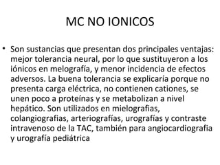 MC NO IONICOS
• Son sustancias que presentan dos principales ventajas:
mejor tolerancia neural, por lo que sustituyeron a los
iónicos en melografía, y menor incidencia de efectos
adversos. La buena tolerancia se explicaría porque no
presenta carga eléctrica, no contienen cationes, se
unen poco a proteínas y se metabolizan a nivel
hepático. Son utilizados en mielografias,
colangiografias, arteriografías, urografías y contraste
intravenoso de la TAC, también para angiocardiografia
y urografía pediátrica
 