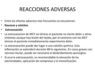 REACCIONES ADVERSAS
• Entre los efectos adversos mas frecuentes se encuentran:
• Nauseas y vómitos
• Extravasación
• La extravasacion de MCY no iónicos el paciente no siente dolor u otros
síntomas aunque hay lesión del tejido, por el contrario con los MCY
iónicos el paciente inmediatamente experimenta dolor.
• La extravasación puede dar lugar a una celulitis química. Esta
inflamación se extenderá durante 48 hs siguientes. En casos graves con
necrosis tisular, puede ser necesario el desbridamiento quirúrgico.
• Si ocurre extravasación, es recomendable la elevación de las
extremidades, aplicación de compresas y la inmovilización.
 