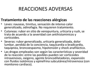 REACCIONES ADVERSAS
Tratamiento de las reacciones alérgicas
• Leves: nauseas, tinnitus, sensación de intenso calor
generalizado, odinofagia. No requieren tratamiento.
• Cutaneas: rubor en sitio de venopuntura, urticaria y rush, se
trata de acuerdo a la severidad con antihistaminicos y
corticoides.
• Severas: rubor generalizado, urticaria generalizada, dolor
lumbar, perdida de la conciencia, taquicardia o bradicardia,
taquipnea, broncoespasmo, hipotensión y shock anafiláctico.
• Las drogas empleadas son según las características y severidad
de la reacción: entre las posibles pueden ser corticoides
intravenosos, oxigeno, agente broncodilatadores, expansión
con fluidos isotónicos y epinefrina subcutánea/intravenosa (con
monitoreo cardiaco).
 
