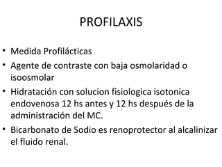 PROFILAXIS
• Medida Profilácticas
• Agente de contraste con baja osmolaridad o
isoosmolar
• Hidratación con solucion fisiologica isotonica
endovenosa 12 hs antes y 12 hs después de la
administración del MC.
• Bicarbonato de Sodio es renoprotector al alcalinizar
el fluido renal.
 
