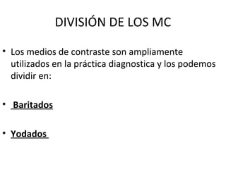 DIVISIÓN DE LOS MC
• Los medios de contraste son ampliamente
utilizados en la práctica diagnostica y los podemos
dividir en:
• Baritados
• Yodados
 