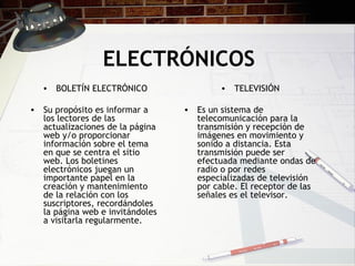 ELECTRÓNICOS BOLETÍN ELECTRÓNICO Su propósito es informar a los lectores de las actualizaciones de la página web y/o proporcionar información sobre el tema en que se centra el sitio web. Los boletines electrónicos juegan un importante papel en la creación y mantenimiento de la relación con los suscriptores, recordándoles la página web e invitándoles a visitarla regularmente.  TELEVISIÓN Es un sistema de telecomunicación para la transmisión y recepción de imágenes en movimiento y sonido a distancia. Esta transmisión puede ser efectuada mediante ondas de radio o por redes especializadas de televisión por cable. El receptor de las señales es el televisor. 