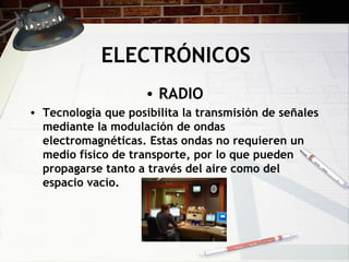 ELECTRÓNICOS RADIO Tecnología que posibilita la transmisión de señales mediante la modulación de ondas electromagnéticas. Estas ondas no requieren un medio físico de transporte, por lo que pueden propagarse tanto a través del aire como del espacio vacío.   
