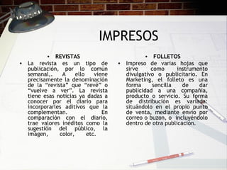IMPRESOS REVISTAS La revista es un tipo de publicación, por lo común semanal,. A ello viene precisamente la denominación de la “revista” que “revé” o “vuelve a ver”. La revista tiene esas noticias ya dadas a conocer por el diario para incorporarles aditivos que la complementan. En comparación con el diario, trae valores inéditos como la sugestión del público, la imagen, color, etc.  FOLLETOS Impreso de varias hojas que sirve como instrumento divulgativo o publicitario .  En Marketing, el folleto es una forma sencilla de dar publicidad a una compañía, producto o servicio. Su forma de distribución es variada: situándolo en el propio punto de venta, mediante envío por correo o buzon, o  incluyéndolo dentro de otra publicación. 