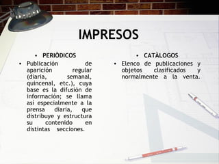 IMPRESOS PERIÒDICOS Publicación de aparición regular (diaria, semanal, quincenal, etc.), cuya base es la difusión de información; se llama así especialmente a la prensa diaria, que distribuye y estructura su contenido en distintas secciones.  CATÀLOGOS Elenco de publicaciones y objetos clasificados y normalmente a la venta. 