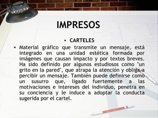 IMPRESOS CARTELES Material gráfico que transmite un mensaje, está integrado en una unidad estética formada por imágenes que causan impacto y por textos breves. Ha sido definido por algunos estudiosos como "un grito en la pared", que atrapa la atención y obliga a percibir un mensaje. También puede definirse como un susurro que, ligado fuertemente a las motivaciones e intereses del individuo, penetra en su conciencia y le induce a adoptar la conducta sugerida por el cartel.  
