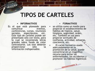 TIPOS DE CARTELES INFORMATIVOS Es el que está planeado para comunicar eventos, conferencias, cursos, reuniones sociales, espectáculos, etc. Este tipo de carteles puede ser presentado sólo con texto, para lo cual se recomienda letras grandes sobre fondo de color contrastante. Los text deberán proporcionar sólo la información indispensable.  FORMATIVOS se utiliza como un medio para propiciar el establecimiento de hábitos de higiene, salud, limpieza, seguridad, orden, etc. También se usa para propiciar actitudes de confianza, actividad, esfuerzo, conciencia, etc.       El cartel formativo usado adecuadamente en la promoción de la salud, puede convertirse en un magnífico recurso para evitar las enfermedades, los accidentes y promover los hábitos higiénicos 