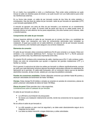 Es un medio muy susceptible a ruido y a interferencias. Para evitar estos problemas se suele
trenzar el cable con distintos pasos de torsión y se suele recubrir con una malla externa para evitar
las interferencias externas.

En su forma más simple, un cable de par trenzado consta de dos hilos de cobre aislados y
entrelazados. Hay dos tipos de cables de par trenzado: cable de par trenzado sin apantallar (UTP)
y par trenzado apantallado (STP).

A menudo se agrupan una serie de hilos de par trenzado y se encierran en un revestimiento
protector para formar un cable. El número total de pares que hay en un cable puede variar. El
trenzado elimina el ruido eléctrico de los pares adyacentes y de otras fuentes como motores, relés
y transformadores.

Componentes del cable de par trenzado

Aunque hayamos definido el cable de par trenzado por el número de hilos y su posibilidad de
transmitir datos, son necesarios una serie de componentes adicionales para completar su
instalación. Al igual que sucede con el cable telefónico, el cable de red de par trenzado necesita
unos conectores y otro hardware para asegurar una correcta instalación.

Elementos de conexión

El cable de par trenzado utiliza conectores telefónicos RJ-45 para conectar a un equipo. Éstos son
similares a los conectores telefónicas RJ11. Aunque los conectores RJ-11 y RJ-45 parezcan
iguales a primera vista, hay diferencias importantes entre ellos.

El conector RJ-45 contiene ocho conexiones de cable, mientras que el RJ-11 sólo contiene cuatro.
Existe una serie de componentes que ayudan a organizar las grandes instalaciones UTP y a
facilitar su manejo.

Por lo general, la estructura de todos los cables par trenzado no difieren significativamente, aunque
es cierto que cada fabricante introduce algunas tecnologías adicionales mientras los estándares de
fabricación se lo permitan. El cable está compuesto, por un conductor interno que es de alambre
electrolítico recocido, de tipo circular, aislado por una capa de polietileno coloreado.

Paneles de conexiones ampliables. Existen diferentes versiones que admiten hasta 96 puertos y
alcanzan velocidades de transmisión de hasta 100 Mbps.

Clavijas. Estas clavijas RJ-45 dobles o simples se conectan en paneles de conexiones y placas de
pared y alcanzan velocidades de datos de hasta 100 Mbps.

Placas de pared. Éstas permiten dos o más enganches.
Consideraciones sobre el cableado de par trenzado

El cable de par trenzado se utiliza si:

     La LAN tiene una limitación de presupuesto.
     Se desea una instalación relativamente sencilla, donde las conexiones de los equipos sean
        simples.
    
No se utiliza el cable de par trenzado si:

     La LAN necesita un gran nivel de seguridad y se debe estar absolutamente seguro de la
      integridad de los datos.
     Los datos se deben transmitir a largas distancias y a altas velocidades.
 