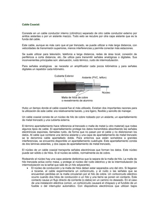 Cable Coaxial:


Consiste en un cable conductor interno (cilíndrico) separado de otro cable conductor externo por
anillos aislantes o por un aislante macizo. Todo esto se recubre por otra capa aislante que es la
funda del cable.

Este cable, aunque es más caro que el par trenzado, se puede utilizar a más larga distancia, con
velocidades de transmisión superiores, menos interferencias y permite conectar más estaciones.

Se suele utilizar para televisión, telefonía a larga distancia, redes de área local, conexión de
periféricos a corta distancia, etc...Se utiliza para transmitir señales analógicas o digitales. Sus
inconvenientes principales son: atenuación, ruido térmico, ruido de intermodulación.

Para señales analógicas se necesita un amplificador cada pocos kilómetros y para señales
digitales un repetidor cada kilómetro.




Hubo un tiempo donde el cable coaxial fue el más utilizado. Existían dos importantes razones para
la utilización de este cable: era relativamente barato, y era ligero, flexible y sencillo de manejar.

Un cable coaxial consta de un núcleo de hilo de cobre rodeado por un aislante, un apantallamiento
de metal trenzado y una cubierta externa.

El término apantallamiento hace referencia al trenzado o malla de metal (u otro material) que rodea
algunos tipos de cable. El apantallamiento protege los datos transmitidos absorbiendo las señales
electrónicas espúreas, llamadas ruido, de forma que no pasan por el cable y no distorsionan los
datos. Al cable que contiene una lámina aislante y una capa de apantallamiento de metal trenzado
se le denomina cable apantallado doble. Para entornos que están sometidos a grandes
interferencias, se encuentra disponible un apantallamiento cuádruple. Este apantallamiento consta
de dos láminas aislantes, y dos capas de apantallamiento de metal trenzado,

El núcleo de un cable coaxial transporta señales electrónicas que forman los datos. Este núcleo
puede ser sólido o de hilos. Si el núcleo es sólido, normalmente es de cobre.

Rodeando al núcleo hay una capa aislante dieléctrica que la separa de la malla de hilo. La malla de
hilo trenzada actúa como masa, y protege al núcleo del ruido eléctrico y de la intermodulación (la
intermodulación es la señal que sale de un hilo adyacente).
         El núcleo de conducción y la malla de hilos deben estar separados uno del otro. Si llegaran
         a tocarse, el cable experimentaría un cortocircuito, y el ruido o las señales que se
         encuentren perdidas en la malla circularían por el hilo de cobre. Un cortocircuito eléctrico
         ocurre cuando dos hilos de conducción o un hilo y una tierra se ponen en contacto. Este
         contacto causa un flujo directo de corriente (o datos) en un camino no deseado. En el caso
         de una instalación eléctrica común, un cortocircuito causará el chispazo y el fundido de un
         fusible o del interruptor automático. Con dispositivos electrónicos que utilizan bajos
 