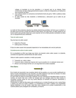 voltajes, el resultado no es tan dramático, y a menudo casi no se detecta. Estos
        cortocircuitos de bajo voltaje generalmente causan un fallo en el dispositivo y lo habitual es
        que se pierdan los datos.
        Una cubierta exterior no conductora (normalmente hecha de goma, Teflón o plástico) rodea
        todo el cable.
        El cable coaxial es más resistente a interferencias y atenuación que el cable de par
        trenzado.




La malla de hilos protectora absorbe las señales electrónicas perdidas, de forma que no afecten a
los datos que se envían a través del cable de cobre interno. Por esta razón, el cable coaxial es una
buena opción para grandes distancias y para soportar de forma fiable grandes cantidades de datos
con un equipamiento poco sofisticado.

Tipos de cable coaxial

Hay dos tipos de cable coaxial:

    Cable fino (Thinnet).
    Cable grueso (Thicknet).
El tipo de cable coaxial más apropiado depende de 1as necesidades de la red en particular.

Consideraciones sobre el cable coaxial

En la actualidad es difícil que tenga que tomar una decisión sobre cable coaxial, no obstante,
considere las siguientes características del cable coaxial.

Utilice el cable coaxial si necesita un medio que pueda:

    Transmitir voz, vídeo y datos.
    Transmitir datos a distancias mayores de lo que es posible con un cableado menos caro
    Ofrecer una tecnología familiar con una seguridad de los datos aceptable.

Fibra Óptica:



Es el medio de transmisión mas novedoso dentro de los guiados y su uso se esta masificando en
todo el mundo reemplazando el par trenzado y el cable coaxial en casi todo los campos. En estos
días lo podemos encontrar en la televisión por cable y la telefonía.
En este medio los datos se transmiten mediante una haz confinado de naturaleza óptica, de ahí su
nombre, es mucho más caro y difícil de manejar pero sus ventajas sobre los otros medios lo
convierten muchas veces en una muy buena elección al momento de observar rendimiento y
calidad de transmisión.
Físicamente un cable de fibra óptica esta constituido por un núcleo formado por una o varias fibras
o hebras muy finas de cristal o plástico; un revestimiento de cristal o plástico con propiedades
ópticas diferentes a las del núcleo, cada fibra viene rodeada de su propio revestimiento y una
cubierta plástica para protegerla de humedades y el entorno.
 