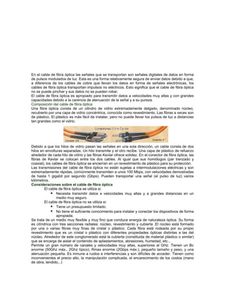 En el cable de fibra óptica las señales que se transportan son señales digitales de datos en forma
de pulsos modulados de luz. Esta es una forma relativamente segura de enviar datos debido a que,
a diferencia de los cables de cobre que llevan los datos en forma de señales electrónicas, los
cables de fibra óptica transportan impulsos no eléctricos. Esto significa que el cable de fibra óptica
no se puede pinchar y sus datos no se pueden robar.
El cable de fibra óptica es apropiado para transmitir datos a velocidades muy altas y con grandes
capacidades debido a la carencia de atenuación de la señal y a su pureza.
Composición del cable de fibra óptica
Una fibra óptica consta de un cilindro de vidrio extremadamente delgado, denominado núcleo,
recubierto por una capa de vidrio concéntrica, conocida como revestimiento. Las fibras a veces son
de plástico. El plástico es más fácil de instalar, pero no puede llevar los pulsos de luz a distancias
tan grandes como el vidrio.




Debido a que los hilos de vidrio pasan las señales en una sola dirección, un cable consta de dos
hilos en envolturas separadas. Un hilo transmite y el otro recibe. Una capa de plástico de refuerzo
alrededor de cada hilo de vidrio y las fibras Kevlar ofrece solidez. En el conector de fibra óptica, las
fibras de Kevlar se colocan entre los dos cables. Al igual que sus homólogos (par trenzado y
coaxial), los cables de fibra óptica se encierran en un revestimiento de plástico para su protección.
Las transmisiones del cable de fibra óptica no están sujetas a intermodulaciones eléctricas y son
extremadamente rápidas, comúnmente transmiten a unos 100 Mbps, con velocidades demostradas
de hasta 1 gigabit por segundo (Gbps). Pueden transportar una señal (el pulso de luz) varios
kilómetros.
Consideraciones sobre el cable de fibra óptica
         El cable de fibra óptica se utiliza si:
              Necesita transmitir datos a velocidades muy altas y a grandes distancias en un
                medio muy seguro.
         El cable de fibra óptica no se utiliza si:
              Tiene un presupuesto limitado.
              No tiene el suficiente conocimiento para instalar y conectar los dispositivos de forma
                apropiada.
Se trata de un medio muy flexible y muy fino que conduce energía de naturaleza óptica. Su forma
es cilíndrica con tres secciones radiales: núcleo, revestimiento y cubierta .El núcleo está formado
por una o varias fibras muy finas de cristal o plástico. Cada fibra está rodeada por su propio
revestimiento que es un cristal o plástico con diferentes propiedades ópticas distintas a las del
núcleo. Alrededor de este conglomerado está la cubierta (constituida de material plástico o similar)
que se encarga de aislar el contenido de aplastamientos, abrasiones, humedad, etc...
Permite un gran número de canales y velocidades muy altas, superiores al GHz. Tienen un Bc
enorme (50Ghz máx., 2Ghz típico), Rmax enorme (2Gbps máx.), pequeño tamaño y peso, y una
atenuación pequeña. Es inmune a ruidos e interferencias y son difíciles de acceder. Tienen como
inconvenientes el precio alto, la manipulación complicada, el encarecimiento de los costos (mano
de obra, tendido,..)
 