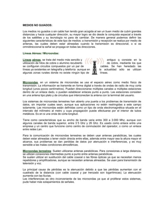 MEDIOS NO GUIADOS:

Los medios no guiados o sin cable han tenido gran acogida al ser un buen medio de cubrir grandes
distancias y hacia cualquier dirección, su mayor logro se dio desde la conquista espacial a través
de los satélites y su tecnología no para de cambiar. De manera general podemos definir las
siguientes características de este tipo de medios: a transmisión y recepción se realiza por medio de
antenas, las cuales deben estar alineadas cuando la transmisión es direccional, o si es
omnidireccional la señal se propaga en todas las direcciones.

Líneas Aéreas / Microondas:

Líneas aéreas, se trata del medio más sencillo y                       antiguo q consiste en la
utilización de hilos de cobre o aluminio recubierto                    de cobre, mediante los que
se configuran circuitos compuestos por un par de                  cables. Se han heredado las
líneas ya existentes en telegrafía y telefonía aunque en        la actualidad sólo se utilizan
algunas zonas rurales donde no existe ningún tipo de             líneas.


Microondas, en un sistema de microondas se usa el espacio aéreo como medio físico de
transmisión. La información se transmite en forma digital a través de ondas de radio de muy corta
longitud (unos pocos centímetros). Pueden direccionarse múltiples canales a múltiples estaciones
dentro de un enlace dado, o pueden establecer enlaces punto a punto. Las estaciones consisten
en una antena tipo plato y de circuitos que interconectan la antena con la terminal del usuario.

Los sistemas de microondas terrestres han abierto una puerta a los problemas de transmisión de
datos, sin importar cuales sean, aunque sus aplicaciones no estén restringidas a este campo
solamente. Las microondas están definidas como un tipo de onda electromagnética situada en el
intervalo del milímetro al metro y cuya propagación puede efectuarse por el interior de tubos
metálicos. Es en si una onda de corta longitud.

Tiene como características que su ancho de banda varia entre 300 a 3.000 Mhz, aunque con
algunos canales de banda superior, entre 3´5 Ghz y 26 Ghz. Es usado como enlace entre una
empresa y un centro que funcione como centro de conmutación del operador, o como un enlace
entre redes Lan.

Para la comunicación de microondas terrestres se deben usar antenas parabólicas, las cuales
deben estar alineadas o tener visión directa entre ellas, además entre mayor sea la altura mayor el
alcance, sus problemas se dan perdidas de datos por atenuación e interferencias, y es muy
sensible a las malas condiciones atmosféricas.

Microondas terrestres: Suelen utilizarse antenas parabólicas. Para conexionas a larga distancia,
se utilizan conexiones intermedias punto a punto entre antenas parabólicas.
Se suelen utilizar en sustitución del cable coaxial o las fibras ópticas ya que se necesitan menos
repetidores y amplificadores, aunque se necesitan antenas alineadas. Se usan para transmisión de
televisión y voz.

La principal causa de pérdidas es la atenuación debido a que las pérdidas aumentan con el
cuadrado de la distancia (con cable coaxial y par trenzado son logarítmicas). La atenuación
aumenta con las lluvias.
Las interferencias es otro inconveniente de las microondas ya que al proliferar estos sistemas,
pude haber más solapamientos de señales.
 