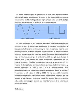 La forma elemental para la generación de una señal electrónicamente
sobre una línea de comunicación de grado de voz es conocida como onda
sinusoidal. La cual también puede ser representada como una onda de tipo
cuadrada; ambas señales se muestran en la siguiente figura:
La onda senosoidal a una particular frecuencia (el número completo de
ciclos por unidad de tiempo) es aquella que empieza en un nivel cero y
alcanza gradualmente un nivel máximo y va decreciendo hasta llegar al nivel
mínimo y continuo así hasta completar el ciclo completo. A mayor número de
ciclos por unidad de tiempo, más alta será la frecuencia. La onda cuadrada
sigue el mismo proceso que la onda senosoidal, excepto que alcanza el
máximo nivel (y el mínimo) en forma instantánea y permanece por un
instante de tiempo, después cambia al mínimo nivel y permanece por un
instante de tiempo hasta completar el ciclo completo. Este nivel máximo y
mínimo representa un cero y uno ( 0 y 1) respectivamente. Para
comunicaciones sobre redes telefónicas por ejemplo en donde se emplean
frecuencias en el orden de 300 y 3,330 Hz, no es posible transmitir
información empleando directamente ondas senosoidales, debido a que las
señales se atenúan muy fácilmente a esas frecuencias. Para contrarrestar
esto, existen técnicas para permitir una mejor transmisión de la señal sobre
dichas frecuencias.
Modulación
 