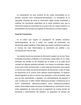 La manipulación de esos cambios de las ondas senosoidales es un
proceso conocido como modulación/demodulación. La modulación es la
capacidad inherente de tomar la información digital (ondas cuadradas) y
modificar las frecuencias específicas de la señal portadora para que la
información pueda ser transmitida de un punto a otro sin ningún problema. La
demodulación es el proceso de regresar la información a su forma original.
Canal De Transmisión
Es el medio que soporta la propagación de señales acústicas,
electromagnéticas, de luz u ondas. Los canales de transmisión son
típicamente cables metálicos o fibra óptica que acotan (confinan) la señal por
si mismos, las radio transmisiones, la transmisión por satélite o por
microondas por línea de vista.
Los medios físicos que acarrean la información pueden ser de dos Tipos:
confinados (bounded) o limitados y no confinados (unbounded). En un medio
confinado, las señales se ven limitadas por el medio y no se salen de él
-excepto por algunas pequeñas pérdidas. Los medios no-confinados utilizan
el aire como medio de transmisión, y cada medio de transmisión viene siendo
un servicio que utiliza una banda del espectro de frecuencias. A todo el rango
de frecuencias se le conoce como espectro electromagnético. El espectro
electromagnético ha sido un recurso muy apreciado y como es limitado, tiene
que ser bien administrado y regulado. Los administradores del espectro a
nivel mundial son la WRC (World Radiocommunication Conference) de la
ITU-R (International Telecommunications Union Radiocommunications
sector). Esta entidad realiza reuniones mundialmente en coordinación con los
entes reguladores de cada país para la asignación de nuevas bandas de
frecuencia y administración del espectro. La asignación de bandas del
 