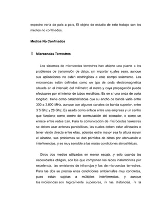 espectro varía de país a país. El objeto de estudio de este trabajo son los
medios no confinados.
Medios No Confinados
 Microondas Terrestres
Los sistemas de microondas terrestres han abierto una puerta a los
problemas de transmisión de datos, sin importar cuales sean, aunque
sus aplicaciones no estén restringidas a este campo solamente. Las
microondas están definidas como un tipo de onda electromagnética
situada en el intervalo del milímetro al metro y cuya propagación puede
efectuarse por el interior de tubos metálicos. Es en sí una onda de corta
longitud. Tiene como características que su ancho de banda varia entre
300 a 3.000 MHz, aunque con algunos canales de banda superior, entre
3´5 Ghz y 26 Ghz. Es usado como enlace entre una empresa y un centro
que funcione como centro de conmutación del operador, o como un
enlace entre redes Lan. Para la comunicación de microondas terrestres
se deben usar antenas parabólicas, las cuales deben estar alineadas o
tener visión directa entre ellas, además entre mayor sea la altura mayor
el alcance, sus problemas se dan perdidas de datos por atenuación e
interferencias, y es muy sensible a las malas condiciones atmosféricas.
Otros dos medios utilizados en menor escala, y sólo cuando las
necesidades obligan, son los que componen las redes inalámbricas por
excelencia, las emisiones de infrarrojos y las de microondas terrestres.
Para las dos se precisa unas condiciones ambientales muy concretas,
pues están sujetas a múltiples interferencias, y aunque
las microondas son lógicamente superiores, ni las distancias, ni la
 