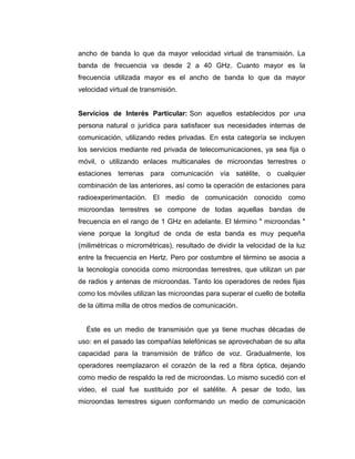 ancho de banda lo que da mayor velocidad virtual de transmisión. La
banda de frecuencia va desde 2 a 40 GHz. Cuanto mayor es la
frecuencia utilizada mayor es el ancho de banda lo que da mayor
velocidad virtual de transmisión.
Servicios de Interés Particular: Son aquellos establecidos por una
persona natural o jurídica para satisfacer sus necesidades internas de
comunicación, utilizando redes privadas. En esta categoría se incluyen
los servicios mediante red privada de telecomunicaciones, ya sea fija o
móvil, o utilizando enlaces multicanales de microondas terrestres o
estaciones terrenas para comunicación vía satélite, o cualquier
combinación de las anteriores, así como la operación de estaciones para
radioexperimentación. El medio de comunicación conocido como
microondas terrestres se compone de todas aquellas bandas de
frecuencia en el rango de 1 GHz en adelante. El término " microondas "
viene porque la longitud de onda de esta banda es muy pequeña
(milimétricas o micrométricas), resultado de dividir la velocidad de la luz
entre la frecuencia en Hertz. Pero por costumbre el término se asocia a
la tecnología conocida como microondas terrestres, que utilizan un par
de radios y antenas de microondas. Tanto los operadores de redes fijas
como los móviles utilizan las microondas para superar el cuello de botella
de la última milla de otros medios de comunicación.
Éste es un medio de transmisión que ya tiene muchas décadas de
uso: en el pasado las compañías telefónicas se aprovechaban de su alta
capacidad para la transmisión de tráfico de voz. Gradualmente, los
operadores reemplazaron el corazón de la red a fibra óptica, dejando
como medio de respaldo la red de microondas. Lo mismo sucedió con el
video, el cual fue sustituido por el satélite. A pesar de todo, las
microondas terrestres siguen conformando un medio de comunicación
 