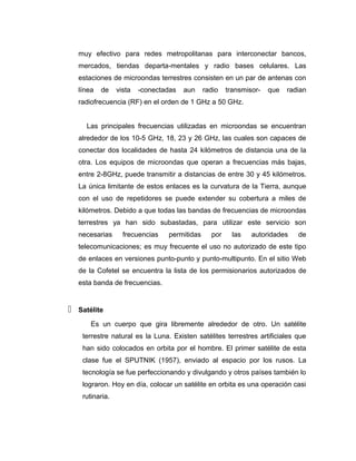 muy efectivo para redes metropolitanas para interconectar bancos,
mercados, tiendas departa-mentales y radio bases celulares. Las
estaciones de microondas terrestres consisten en un par de antenas con
línea de vista -conectadas aun radio transmisor- que radian
radiofrecuencia (RF) en el orden de 1 GHz a 50 GHz.
Las principales frecuencias utilizadas en microondas se encuentran
alrededor de los 10-5 GHz, 18, 23 y 26 GHz, las cuales son capaces de
conectar dos localidades de hasta 24 kilómetros de distancia una de la
otra. Los equipos de microondas que operan a frecuencias más bajas,
entre 2-8GHz, puede transmitir a distancias de entre 30 y 45 kilómetros.
La única limitante de estos enlaces es la curvatura de la Tierra, aunque
con el uso de repetidores se puede extender su cobertura a miles de
kilómetros. Debido a que todas las bandas de frecuencias de microondas
terrestres ya han sido subastadas, para utilizar este servicio son
necesarias frecuencias permitidas por las autoridades de
telecomunicaciones; es muy frecuente el uso no autorizado de este tipo
de enlaces en versiones punto-punto y punto-multipunto. En el sitio Web
de la Cofetel se encuentra la lista de los permisionarios autorizados de
esta banda de frecuencias.
 Satélite
Es un cuerpo que gira libremente alrededor de otro. Un satélite
terrestre natural es la Luna. Existen satélites terrestres artificiales que
han sido colocados en orbita por el hombre. El primer satélite de esta
clase fue el SPUTNIK (1957), enviado al espacio por los rusos. La
tecnología se fue perfeccionando y divulgando y otros países también lo
lograron. Hoy en día, colocar un satélite en orbita es una operación casi
rutinaria.
 
