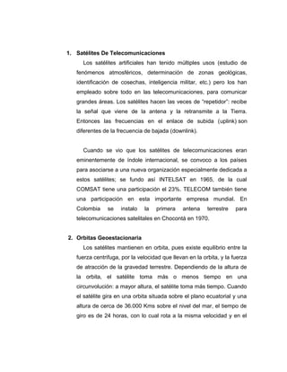 1. Satélites De Telecomunicaciones
Los satélites artificiales han tenido múltiples usos (estudio de
fenómenos atmosféricos, determinación de zonas geológicas,
identificación de cosechas, inteligencia militar, etc.) pero los han
empleado sobre todo en las telecomunicaciones, para comunicar
grandes áreas. Los satélites hacen las veces de “repetidor”: recibe
la señal que viene de la antena y la retransmite a la Tierra.
Entonces las frecuencias en el enlace de subida (uplink) son
diferentes de la frecuencia de bajada (downlink).
Cuando se vio que los satélites de telecomunicaciones eran
eminentemente de índole internacional, se convoco a los países
para asociarse a una nueva organización especialmente dedicada a
estos satélites; se fundo así INTELSAT en 1965, de la cual
COMSAT tiene una participación el 23%. TELECOM también tiene
una participación en esta importante empresa mundial. En
Colombia se instalo la primera antena terrestre para
telecomunicaciones satelitales en Chocontá en 1970.
2. Orbitas Geoestacionaria
Los satélites mantienen en orbita, pues existe equilibrio entre la
fuerza centrifuga, por la velocidad que llevan en la orbita, y la fuerza
de atracción de la gravedad terrestre. Dependiendo de la altura de
la orbita, el satélite toma más o menos tiempo en una
circunvolución: a mayor altura, el satélite toma más tiempo. Cuando
el satélite gira en una orbita situada sobre el plano ecuatorial y una
altura de cerca de 36.000 Kms sobre el nivel del mar, el tiempo de
giro es de 24 horas, con lo cual rota a la misma velocidad y en el
 