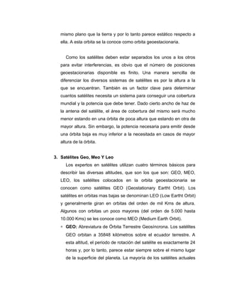mismo plano que la tierra y por lo tanto parece estático respecto a
ella. A esta orbita se la conoce como orbita geoestacionaria.
Como los satélites deben estar separados los unos a los otros
para evitar interferencias, es obvio que el número de posiciones
geoestacionarias disponible es finito. Una manera sencilla de
diferenciar los diversos sistemas de satélites es por la altura a la
que se encuentran. También es un factor clave para determinar
cuantos satélites necesita un sistema para conseguir una cobertura
mundial y la potencia que debe tener. Dado cierto ancho de haz de
la antena del satélite, el área de cobertura del mismo será mucho
menor estando en una órbita de poca altura que estando en otra de
mayor altura. Sin embargo, la potencia necesaria para emitir desde
una órbita baja es muy inferior a la necesitada en casos de mayor
altura de la órbita.
3. Satélites Geo, Meo Y Leo
Los expertos en satélites utilizan cuatro términos básicos para
describir las diversas altitudes, que son los que son: GEO, MEO,
LEO, los satélites colocados en la orbita geoestacionaria se
conocen como satélites GEO (Geostationary Eartht Orbit). Los
satélites en orbitas mas bajas se denominan LEO (Low Eartht Orbit)
y generalmente giran en orbitas del orden de mil Kms de altura.
Algunos con orbitas un poco mayores (del orden de 5.000 hasta
10.000 Kms) se les conoce como MEO (Medium Earth Orbit).
∗ GEO: Abreviatura de Órbita Terrestre Geosíncrona. Los satélites
GEO orbitan a 35848 kilómetros sobre el ecuador terrestre. A
esta altitud, el periodo de rotación del satélite es exactamente 24
horas y, por lo tanto, parece estar siempre sobre el mismo lugar
de la superficie del planeta. La mayoría de los satélites actuales
 