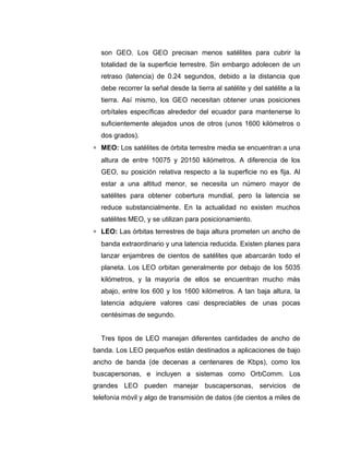 son GEO. Los GEO precisan menos satélites para cubrir la
totalidad de la superficie terrestre. Sin embargo adolecen de un
retraso (latencia) de 0.24 segundos, debido a la distancia que
debe recorrer la señal desde la tierra al satélite y del satélite a la
tierra. Así mismo, los GEO necesitan obtener unas posiciones
orbítales específicas alrededor del ecuador para mantenerse lo
suficientemente alejados unos de otros (unos 1600 kilómetros o
dos grados).
∗ MEO: Los satélites de órbita terrestre media se encuentran a una
altura de entre 10075 y 20150 kilómetros. A diferencia de los
GEO, su posición relativa respecto a la superficie no es fija. Al
estar a una altitud menor, se necesita un número mayor de
satélites para obtener cobertura mundial, pero la latencia se
reduce substancialmente. En la actualidad no existen muchos
satélites MEO, y se utilizan para posicionamiento.
∗ LEO: Las órbitas terrestres de baja altura prometen un ancho de
banda extraordinario y una latencia reducida. Existen planes para
lanzar enjambres de cientos de satélites que abarcarán todo el
planeta. Los LEO orbitan generalmente por debajo de los 5035
kilómetros, y la mayoría de ellos se encuentran mucho más
abajo, entre los 600 y los 1600 kilómetros. A tan baja altura, la
latencia adquiere valores casi despreciables de unas pocas
centésimas de segundo.
Tres tipos de LEO manejan diferentes cantidades de ancho de
banda. Los LEO pequeños están destinados a aplicaciones de bajo
ancho de banda (de decenas a centenares de Kbps), como los
buscapersonas, e incluyen a sistemas como OrbComm. Los
grandes LEO pueden manejar buscapersonas, servicios de
telefonía móvil y algo de transmisión de datos (de cientos a miles de
 