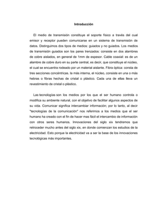 Introducción
El medio de transmisión constituye el soporte físico a través del cual
emisor y receptor pueden comunicarse en un sistema de transmisión de
datos. Distinguimos dos tipos de medios: guiados y no guiados. Los medios
de transmisión guiados son los pares trenzados: consiste en dos alambres
de cobre aislados, en general de 1mm de espesor. Cable coaxial: es de un
alambre de cobre duro en su parte central, es decir, que constituye el núcleo,
el cual se encuentra rodeado por un material aislante. Fibra óptica: consta de
tres secciones concéntricas. la más interna, el núcleo, consiste en una o más
hebras o fibras hechas de cristal o plástico. Cada una de ellas lleva un
revestimiento de cristal o plástico.
Las tecnologías son los medios por los que el ser humano controla o
modifica su ambiente natural, con el objetivo de facilitar algunos aspectos de
su vida. Comunicar significa intercambiar información; por lo tanto, al decir
"tecnologías de la comunicación" nos referimos a los medios que el ser
humano ha creado con el fin de hacer mas fácil el intercambio de información
con otros seres humanos. Innovaciones del siglo xix tendremos que
retroceder mucho antes del siglo xix, en donde comienzan los estudios de la
electricidad. Esto porque la electricidad va a ser la base de los innovaciones
tecnológicas más importantes.
 