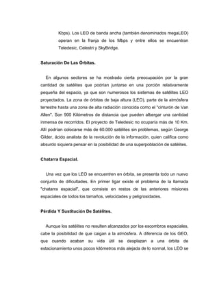 Kbps). Los LEO de banda ancha (también denominados megaLEO)
operan en la franja de los Mbps y entre ellos se encuentran
Teledesic, Celestri y SkyBridge.
Saturación De Las Órbitas.
En algunos sectores se ha mostrado cierta preocupación por la gran
cantidad de satélites que podrían juntarse en una porción relativamente
pequeña del espacio, ya que son numerosos los sistemas de satélites LEO
proyectados. La zona de órbitas de baja altura (LEO), parte de la atmósfera
terrestre hasta una zona de alta radiación conocida como el "cinturón de Van
Allen". Son 900 Kilómetros de distancia que pueden albergar una cantidad
inmensa de recorridos. El proyecto de Teledesic no ocuparía más de 10 Km.
Allí podrían colocarse más de 60.000 satélites sin problemas, según George
Gilder, ácido analista de la revolución de la información, quien califica como
absurdo siquiera pensar en la posibilidad de una superpoblación de satélites.
Chatarra Espacial.
Una vez que los LEO se encuentren en órbita, se presenta todo un nuevo
conjunto de dificultades. En primer ligar existe el problema de la llamada
"chatarra espacial", que consiste en restos de las anteriores misiones
espaciales de todos los tamaños, velocidades y peligrosidades.
Pérdida Y Sustitución De Satélites.
Aunque los satélites no resulten alcanzados por los escombros espaciales,
cabe la posibilidad de que caigan a la atmósfera. A diferencia de los GEO,
que cuando acaban su vida útil se desplazan a una órbita de
estacionamiento unos pocos kilómetros más alejada de lo normal, los LEO se
 