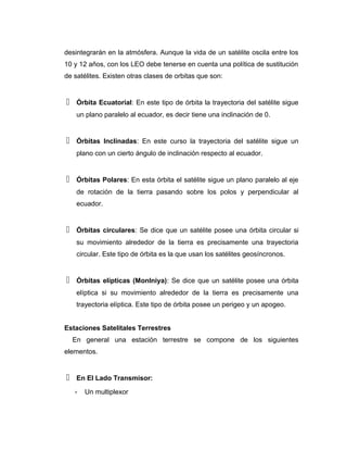 desintegrarán en la atmósfera. Aunque la vida de un satélite oscila entre los
10 y 12 años, con los LEO debe tenerse en cuenta una política de sustitución
de satélites. Existen otras clases de orbitas que son:
 Órbita Ecuatorial: En este tipo de órbita la trayectoria del satélite sigue
un plano paralelo al ecuador, es decir tiene una inclinación de 0.
 Órbitas Inclinadas: En este curso la trayectoria del satélite sigue un
plano con un cierto ángulo de inclinación respecto al ecuador.
 Órbitas Polares: En esta órbita el satélite sigue un plano paralelo al eje
de rotación de la tierra pasando sobre los polos y perpendicular al
ecuador.
 Órbitas circulares: Se dice que un satélite posee una órbita circular si
su movimiento alrededor de la tierra es precisamente una trayectoria
circular. Este tipo de órbita es la que usan los satélites geosíncronos.
 Órbitas elípticas (Monlniya): Se dice que un satélite posee una órbita
elíptica si su movimiento alrededor de la tierra es precisamente una
trayectoria elíptica. Este tipo de órbita posee un perigeo y un apogeo.
Estaciones Satelitales Terrestres
En general una estación terrestre se compone de los siguientes
elementos.
 En El Lado Transmisor:
∗ Un multiplexor
 