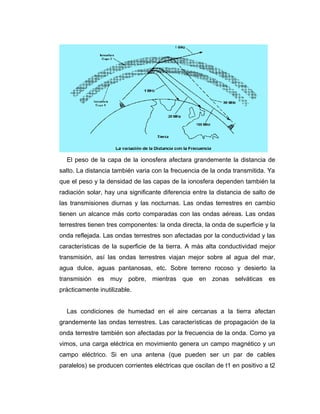 El peso de la capa de la ionosfera afectara grandemente la distancia de
salto. La distancia también varia con la frecuencia de la onda transmitida. Ya
que el peso y la densidad de las capas de la ionosfera dependen también la
radiación solar, hay una significante diferencia entre la distancia de salto de
las transmisiones diurnas y las nocturnas. Las ondas terrestres en cambio
tienen un alcance más corto comparadas con las ondas aéreas. Las ondas
terrestres tienen tres componentes: la onda directa, la onda de superficie y la
onda reflejada. Las ondas terrestres son afectadas por la conductividad y las
características de la superficie de la tierra. A más alta conductividad mejor
transmisión, así las ondas terrestres viajan mejor sobre al agua del mar,
agua dulce, aguas pantanosas, etc. Sobre terreno rocoso y desierto la
transmisión es muy pobre, mientras que en zonas selváticas es
prácticamente inutilizable.
Las condiciones de humedad en el aire cercanas a la tierra afectan
grandemente las ondas terrestres. Las características de propagación de la
onda terrestre también son afectadas por la frecuencia de la onda. Como ya
vimos, una carga eléctrica en movimiento genera un campo magnético y un
campo eléctrico. Si en una antena (que pueden ser un par de cables
paralelos) se producen corrientes eléctricas que oscilan de t1 en positivo a t2
 
