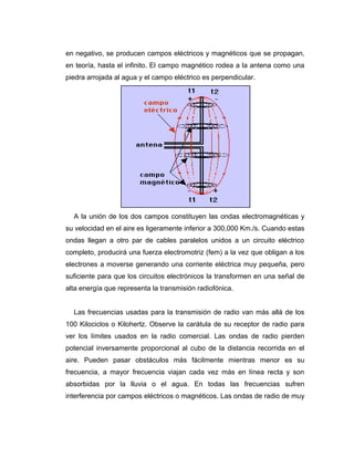 en negativo, se producen campos eléctricos y magnéticos que se propagan,
en teoría, hasta el infinito. El campo magnético rodea a la antena como una
piedra arrojada al agua y el campo eléctrico es perpendicular.
A la unión de los dos campos constituyen las ondas electromagnéticas y
su velocidad en el aire es ligeramente inferior a 300,000 Km./s. Cuando estas
ondas llegan a otro par de cables paralelos unidos a un circuito eléctrico
completo, producirá una fuerza electromotriz (fem) a la vez que obligan a los
electrones a moverse generando una corriente eléctrica muy pequeña, pero
suficiente para que los circuitos electrónicos la transformen en una señal de
alta energía que representa la transmisión radiofónica.
Las frecuencias usadas para la transmisión de radio van más allá de los
100 Kilociclos o Kilohertz. Observe la carátula de su receptor de radio para
ver los límites usados en la radio comercial. Las ondas de radio pierden
potencial inversamente proporcional al cubo de la distancia recorrida en el
aire. Pueden pasar obstáculos más fácilmente mientras menor es su
frecuencia, a mayor frecuencia viajan cada vez más en línea recta y son
absorbidas por la lluvia o el agua. En todas las frecuencias sufren
interferencia por campos eléctricos o magnéticos. Las ondas de radio de muy
 