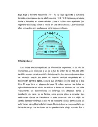 baja, baja y mediana frecuencia (10 4 -10 7) viaja siguiendo la curvatura
terrestre, mientras que las de alta frecuencia (10 7 -10 8 Hz) pueden enviarse
hacia la ionosfera en donde rebotan como si hubiera una repetidora (sin
regenerar la señal) y tomar el rebote en una retransmisora. Las frecuencias
altas y muy altas son usadas para transmisiones militares.
Infrarrojo/Laser
Las ondas electromagnéticas de frecuencias superiores a las de los
microondas, pero inferiores a las de la luz del orden de los 100.000 GHz,
también se usan para transmisión de información. Las transmisiones de láser
de infrarrojo directo envuelven las mismas técnicas empleadas en la
transmisión por fibra óptica, excepto que el medio en este caso es el aire
libre. El láser tiene un alcance de hasta 10 millas, aunque casi todas las
aplicaciones en la actualidad se realizan a distancias menores de una milla.
Típicamente, las transmisiones en infrarrojo son utilizadas donde la
instalación de cable no es factible entre ambos sitios a conectar. Las
velocidades típicas de transmisión a esas distancias son 1.5 Mbps. La
ventaja del láser infrarrojo es que no es necesario solicitar permiso ante las
autoridades para utilizar esta tecnología. Debe de tenerse mucho cuidado, en
la instalación ya que los haces de luz pueden dañar al ojo humano. Por lo
 