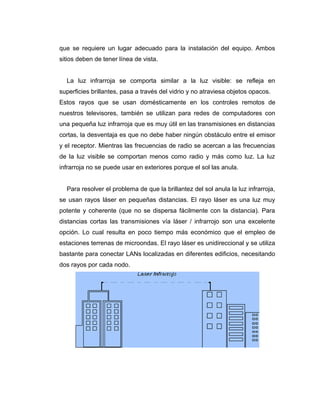 que se requiere un lugar adecuado para la instalación del equipo. Ambos
sitios deben de tener línea de vista.
La luz infrarroja se comporta similar a la luz visible: se refleja en
superficies brillantes, pasa a través del vidrio y no atraviesa objetos opacos.
Estos rayos que se usan domésticamente en los controles remotos de
nuestros televisores, también se utilizan para redes de computadores con
una pequeña luz infrarroja que es muy útil en las transmisiones en distancias
cortas, la desventaja es que no debe haber ningún obstáculo entre el emisor
y el receptor. Mientras las frecuencias de radio se acercan a las frecuencias
de la luz visible se comportan menos como radio y más como luz. La luz
infrarroja no se puede usar en exteriores porque el sol las anula.
Para resolver el problema de que la brillantez del sol anula la luz infrarroja,
se usan rayos láser en pequeñas distancias. El rayo láser es una luz muy
potente y coherente (que no se dispersa fácilmente con la distancia). Para
distancias cortas las transmisiones vía láser / infrarrojo son una excelente
opción. Lo cual resulta en poco tiempo más económico que el empleo de
estaciones terrenas de microondas. El rayo láser es unidireccional y se utiliza
bastante para conectar LANs localizadas en diferentes edificios, necesitando
dos rayos por cada nodo.
 