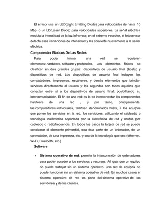 El emisor usa un LED(Light Emitting Diode) para velocidades de hasta 10
Mbp, o un LD(Laser Diode) para velocidades superiores. La señal eléctrica
modula la intensidad de la luz infrarroja; en el extremo receptor, el fotosensor
detecta esas variaciones de intensidad y las convierte nuevamente a la señal
eléctrica.
Componentes Básicos De Las Redes
Para poder formar una red se requieren
elementos: hardware, software y protocolos. Los elementos físicos se
clasifican en dos grandes grupos: dispositivos de usuario final (hosts) y
dispositivos de red. Los dispositivos de usuario final incluyen los
computadores, impresoras, escáneres, y demás elementos que brindan
servicios directamente al usuario y los segundos son todos aquellos que
conectan entre sí a los dispositivos de usuario final, posibilitando su
intercomunicación. El fin de una red es la de interconectar los componentes
hardware de una red , y por tanto, principalmente,
las computadoras individuales, también denominados hosts, a los equipos
que ponen los servicios en la red, los servidores, utilizando el cableado o
tecnología inalámbrica soportada por la electrónica de red y unidos por
cableado o radiofrecuencia. En todos los casos la tarjeta de red se puede
considerar el elemento primordial, sea ésta parte de un ordenador, de un
conmutador, de una impresora, etc. y sea de la tecnología que sea (ethernet,
Wi-Fi, Bluetooth, etc.)
Software
• Sistema operativo de red: permite la interconexión de ordenadores
para poder acceder a los servicios y recursos. Al igual que un equipo
no puede trabajar sin un sistema operativo, una red de equipos no
puede funcionar sin un sistema operativo de red. En muchos casos el
sistema operativo de red es parte del sistema operativo de los
servidores y de los clientes.
 
