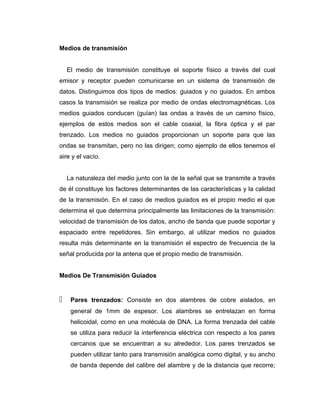 Medios de transmisión
El medio de transmisión constituye el soporte físico a través del cual
emisor y receptor pueden comunicarse en un sistema de transmisión de
datos. Distinguimos dos tipos de medios: guiados y no guiados. En ambos
casos la transmisión se realiza por medio de ondas electromagnéticas. Los
medios guiados conducen (guían) las ondas a través de un camino físico,
ejemplos de estos medios son el cable coaxial, la fibra óptica y el par
trenzado. Los medios no guiados proporcionan un soporte para que las
ondas se transmitan, pero no las dirigen; como ejemplo de ellos tenemos el
aire y el vacío.
La naturaleza del medio junto con la de la señal que se transmite a través
de él constituye los factores determinantes de las características y la calidad
de la transmisión. En el caso de medios guiados es el propio medio el que
determina el que determina principalmente las limitaciones de la transmisión:
velocidad de transmisión de los datos, ancho de banda que puede soportar y
espaciado entre repetidores. Sin embargo, al utilizar medios no guiados
resulta más determinante en la transmisión el espectro de frecuencia de la
señal producida por la antena que el propio medio de transmisión.
Medios De Transmisión Guiados
 Pares trenzados: Consiste en dos alambres de cobre aislados, en
general de 1mm de espesor. Los alambres se entrelazan en forma
helicoidal, como en una molécula de DNA. La forma trenzada del cable
se utiliza para reducir la interferencia eléctrica con respecto a los pares
cercanos que se encuentran a su alrededor. Los pares trenzados se
pueden utilizar tanto para transmisión analógica como digital, y su ancho
de banda depende del calibre del alambre y de la distancia que recorre;
 