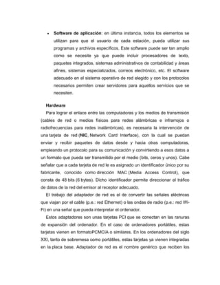 • Software de aplicación: en última instancia, todos los elementos se
utilizan para que el usuario de cada estación, pueda utilizar sus
programas y archivos específicos. Este software puede ser tan amplio
como se necesite ya que puede incluir procesadores de texto,
paquetes integrados, sistemas administrativos de contabilidad y áreas
afines, sistemas especializados, correos electrónico, etc. El software
adecuado en el sistema operativo de red elegido y con los protocolos
necesarios permiten crear servidores para aquellos servicios que se
necesiten.
Hardware
Para lograr el enlace entre las computadoras y los medios de transmisión
(cables de red o medios físicos para redes alámbricas e infrarrojos o
radiofrecuencias para redes inalámbricas), es necesaria la intervención de
una tarjeta de red (NIC, Network Card Interface), con la cual se puedan
enviar y recibir paquetes de datos desde y hacia otras computadoras,
empleando un protocolo para su comunicación y convirtiendo a esos datos a
un formato que pueda ser transmitido por el medio (bits, ceros y unos). Cabe
señalar que a cada tarjeta de red le es asignado un identificador único por su
fabricante, conocido como dirección MAC (Media Access Control), que
consta de 48 bits (6 bytes). Dicho identificador permite direccionar el tráfico
de datos de la red del emisor al receptor adecuado.
El trabajo del adaptador de red es el de convertir las señales eléctricas
que viajan por el cable (p.e.: red Ethernet) o las ondas de radio (p.e.: red Wi-
Fi) en una señal que pueda interpretar el ordenador.
Estos adaptadores son unas tarjetas PCI que se conectan en las ranuras
de expansión del ordenador. En el caso de ordenadores portátiles, estas
tarjetas vienen en formatoPCMCIA o similares. En los ordenadores del siglo
XXI, tanto de sobremesa como portátiles, estas tarjetas ya vienen integradas
en la placa base. Adaptador de red es el nombre genérico que reciben los
 
