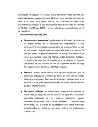 dispositivos encargados de realizar dicha conversión. Esto significa que
estos adaptadores pueden ser tanto Ethernet, como wireless, así como de
otros tipos como fibra óptica, coaxial, etc. También las velocidades
disponibles varían según el tipo de adaptador; éstas pueden ser, en Ethernet,
de 10, 100, 1000 Mbps o 10000, y en los inalámbricos, principalmente, de 11,
54, 300 Mbps.
Dispositivos de usuario final
• Computadoras personales: son los puestos de trabajo habituales de
las redes. Dentro de la categoría de computadoras, y más
concretamente computadoras personales, se engloban todos los que
se utilizan para distintas funciones, según el trabajo que realizan. Se
incluyen desde las potentes estaciones de trabajo para la edición de
vídeo, por ejemplo, hasta los ligeros equipos portátiles, conocidos
como netbooks, cuya función principal es la de navegar por Internet.
Las tabletas se popularizaron al final de la primera década del siglo
XXI, especialmente por el éxito del iPad de Apple.
• Terminal: muchas redes utilizan este tipo de equipo en lugar de
puestos de trabajo para la entrada de datos. En estos sólo se exhiben
datos o se introducen. Este tipo de terminales, trabajan unido a un
servidor, que es quien realmente procesa los datos y envía pantallas
de datos a los terminales.
• Electrónica del hogar: las tarjetas de red empezaron a integrarse, de
forma habitual, desde la primera década del siglo XXI, en muchos
elementos habituales de los hogares: televisores, equipos
multimedia, proyectores, videoconsolas, teléfonos celulares, libros
electrónicos, etc. e incluso en electrodomésticos, como frigoríficos,
convirtiéndolos en partes de las redes junto a los tradicionales
ordenadores.
 