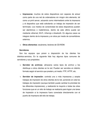 • Impresoras: muchos de estos dispositivos son capaces de actuar
como parte de una red de ordenadores sin ningún otro elemento, tal
como un print server, actuando como intermediario entre la impresora
y el dispositivo que está solicitando un trabajo de impresión de ser
terminado. Los medios de conectividad de estos dispositivos pueden
ser alambricos o inalámbricos, dentro de este último puede ser
mediante: ethernet, Wi-Fi, infrarrojo o bluetooth. En algunos casos se
integran dentro de la impresora y en otros por medio de convertidores
externos.
• Otros elementos: escáneres, lectores de CD-ROM.
Servidores
Son los equipos que ponen a disposición de los clientes los
distintos servicios. En la siguiente lista hay algunos tipos comunes de
servidores y sus propósitos:
• Servidor de archivos: almacena varios tipos de archivo y los
distribuye a otros clientes en la red. Pueden ser servidos en distinto
formato según el servicio que presten y el medio: FTP, HTTP, etc.
• Servidor de impresión: controla una o más impresoras y acepta
trabajos de impresión de otros clientes de la red, poniendo en cola los
trabajos de impresión (aunque también puede cambiar la prioridad de
las diferentes impresiones), y realizando la mayoría o todas las otras
funciones que en un sitio de trabajo se realizaría para lograr una tarea
de impresión si la impresora fuera conectada directamente con el
puerto de impresora del sitio de trabajo.
 
