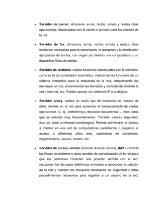 • Servidor de correo: almacena, envía, recibe, enruta y realiza otras
operaciones relacionadas con el correo-e (e-mail) para los clientes de
la red.
• Servidor de fax: almacena, envía, recibe, enruta y realiza otras
funciones necesarias para la transmisión, la recepción y la distribución
apropiadas de los fax, con origen y/o destino una computadora o un
dispositivo físico de telefax.
• Servidor de telefonía: realiza funciones relacionadas con la telefonía,
como es la de contestador automático, realizando las funciones de un
sistema interactivo para la respuesta de la voz, almacenando los
mensajes de voz, encaminando las llamadas y controlando también la
red o Internet, etc. Pueden operan con telefonía IP o analógica.
• Servidor proxy: realiza un cierto tipo de funciones en nombre de
otros clientes en la red para aumentar el funcionamiento de ciertas
operaciones (p. ej., prefetching y depositar documentos u otros datos
que se soliciten muy frecuentemente). También «sirve» seguridad;
esto es, tiene un firewall (cortafuegos). Permite administrar el acceso
a Internet en una red de computadoras permitiendo o negando el
acceso a diferentes sitios web, basándose en contenidos,
origen/destino, usuario, horario, etc.
• Servidor de acceso remoto (Remote Access Service, RAS): controla
las líneas de módems u otros canales de comunicación de la red para
que las peticiones conecten una posición remota con la red,
responden las llamadas telefónicas entrantes o reconocen la petición
de la red y realizan los chequeos necesarios de seguridad y otros
procedimientos necesarios para registrar a un usuario en la red.
 