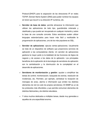 Protocol (DHCP) para la asignación de las direcciones IP en redes
TCP/IP, Domain Name System (DNS) para poder nombrar los equipos
sin tener que recurrir a su dirección IP numérica, etc.
• Servidor de base de datos: permite almacenar la información que
utilizan las aplicaciones de todo tipo, guardándola ordenada y
clasificada y que puede ser recuperada en cualquier momento y sobre
la base de una consulta concreta. Estos servidores suelen utilizar
lenguajes estandarízados para hacer más fácil y reutilizable la
programación de aplicaciones, uno de los más populares es SQL.
• Servidor de aplicaciones: ejecuta ciertas aplicaciones. Usualmente
se trata de un dispositivo de software que proporciona servicios de
aplicación a las computadoras cliente. Un servidor de aplicaciones
gestiona la mayor parte (o la totalidad) de las funciones de lógica de
negocio y de acceso a los datos de la aplicación. Los principales
beneficios de la aplicación de la tecnología de servidores de aplicación
son la centralización y la disminución de la complejidad en el
desarrollo de aplicaciones.
• Servidores de monitorización y gestión: ayudan a simplificar las
tareas de control, monitorización, búsqueda de averías, resolución de
incidencias, etc. Permiten, por ejemplo, centralizar la recepción de
mensajes de aviso, alarma e información que emiten los distintos
elementos de red (no solo los propios servidores). El SNMP es un de
los protocolos más difundidos y que permite comunicar elementos de
distintos fabricantes y de distinta naturaleza.
• Y otros muchos dedicados a múltiples tareas, desde muy generales a
aquellos de una especifidad enorme.
 