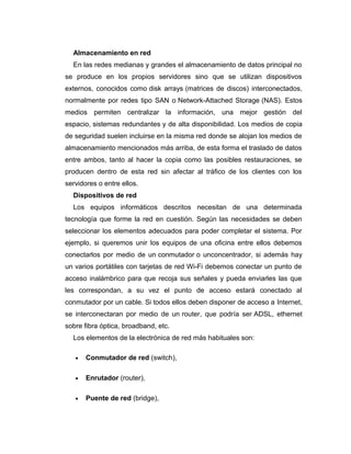 Almacenamiento en red
En las redes medianas y grandes el almacenamiento de datos principal no
se produce en los propios servidores sino que se utilizan dispositivos
externos, conocidos como disk arrays (matrices de discos) interconectados,
normalmente por redes tipo SAN o Network-Attached Storage (NAS). Estos
medios permiten centralizar la información, una mejor gestión del
espacio, sistemas redundantes y de alta disponibilidad. Los medios de copia
de seguridad suelen incluirse en la misma red donde se alojan los medios de
almacenamiento mencionados más arriba, de esta forma el traslado de datos
entre ambos, tanto al hacer la copia como las posibles restauraciones, se
producen dentro de esta red sin afectar al tráfico de los clientes con los
servidores o entre ellos.
Dispositivos de red
Los equipos informáticos descritos necesitan de una determinada
tecnología que forme la red en cuestión. Según las necesidades se deben
seleccionar los elementos adecuados para poder completar el sistema. Por
ejemplo, si queremos unir los equipos de una oficina entre ellos debemos
conectarlos por medio de un conmutador o unconcentrador, si además hay
un varios portátiles con tarjetas de red Wi-Fi debemos conectar un punto de
acceso inalámbrico para que recoja sus señales y pueda enviarles las que
les correspondan, a su vez el punto de acceso estará conectado al
conmutador por un cable. Si todos ellos deben disponer de acceso a Internet,
se interconectaran por medio de un router, que podría ser ADSL, ethernet
sobre fibra óptica, broadband, etc.
Los elementos de la electrónica de red más habituales son:
• Conmutador de red (switch),
• Enrutador (router),
• Puente de red (bridge),
 