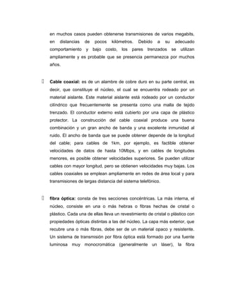 en muchos casos pueden obtenerse transmisiones de varios megabits,
en distancias de pocos kilómetros. Debido a su adecuado
comportamiento y bajo costo, los pares trenzados se utilizan
ampliamente y es probable que se presencia permanezca por muchos
años.
 Cable coaxial: es de un alambre de cobre duro en su parte central, es
decir, que constituye el núcleo, el cual se encuentra rodeado por un
material aislante. Este material aislante está rodeado por un conductor
cilíndrico que frecuentemente se presenta como una malla de tejido
trenzado. El conductor externo está cubierto por una capa de plástico
protector. La construcción del cable coaxial produce una buena
combinación y un gran ancho de banda y una excelente inmunidad al
ruido. El ancho de banda que se puede obtener depende de la longitud
del cable; para cables de 1km, por ejemplo, es factible obtener
velocidades de datos de hasta 10Mbps, y en cables de longitudes
menores, es posible obtener velocidades superiores. Se pueden utilizar
cables con mayor longitud, pero se obtienen velocidades muy bajas. Los
cables coaxiales se emplean ampliamente en redes de área local y para
transmisiones de largas distancia del sistema telefónico.
 fibra óptica: consta de tres secciones concéntricas. La más interna, el
núcleo, consiste en una o más hebras o fibras hechas de cristal o
plástico. Cada una de ellas lleva un revestimiento de cristal o plástico con
propiedades ópticas distintas a las del núcleo. La capa más exterior, que
recubre una o más fibras, debe ser de un material opaco y resistente.
Un sistema de transmisión por fibra óptica está formado por una fuente
luminosa muy monocromática (generalmente un láser), la fibra
 