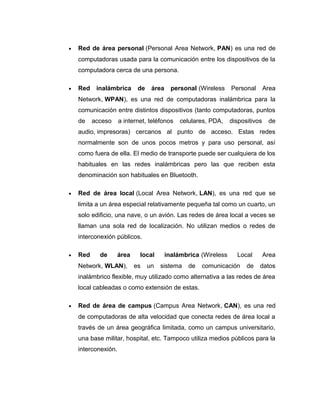 • Red de área personal (Personal Area Network, PAN) es una red de
computadoras usada para la comunicación entre los dispositivos de la
computadora cerca de una persona.
• Red inalámbrica de área personal (Wireless Personal Area
Network, WPAN), es una red de computadoras inalámbrica para la
comunicación entre distintos dispositivos (tanto computadoras, puntos
de acceso a internet, teléfonos celulares, PDA, dispositivos de
audio, impresoras) cercanos al punto de acceso. Estas redes
normalmente son de unos pocos metros y para uso personal, así
como fuera de ella. El medio de transporte puede ser cualquiera de los
habituales en las redes inalámbricas pero las que reciben esta
denominación son habituales en Bluetooth.
• Red de área local (Local Area Network, LAN), es una red que se
limita a un área especial relativamente pequeña tal como un cuarto, un
solo edificio, una nave, o un avión. Las redes de área local a veces se
llaman una sola red de localización. No utilizan medios o redes de
interconexión públicos.
• Red de área local inalámbrica (Wireless Local Area
Network, WLAN), es un sistema de comunicación de datos
inalámbrico flexible, muy utilizado como alternativa a las redes de área
local cableadas o como extensión de estas.
• Red de área de campus (Campus Area Network, CAN), es una red
de computadoras de alta velocidad que conecta redes de área local a
través de un área geográfica limitada, como un campus universitario,
una base militar, hospital, etc. Tampoco utiliza medios públicos para la
interconexión.
 