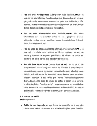 • Red de área metropolitana (Metropolitan Area Network, MAN) es
una red de alta velocidad (banda ancha) que da cobertura en un área
geográfica más extensa que un campus, pero aun así limitado. Por
ejemplo, un red que interconecte los edificios públicos de un municipio
dentro de la localidad por medio de fibra óptica.
• Red de área amplia (Wide Area Network, WAN), son redes
informáticas que se extienden sobre un área geográfica extensa
utilizando medios como: satélites, cables interoceánicos, Internet,
fibras ópticas públicas, etc.
• Red de área de almacenamiento (Storage Area Network, SAN), es
una red concebida para conectar servidores, matrices (arrays) de
discos y librerías de soporte, permitiendo el tránsito de datos sin
afectar a las redes por las que acceden los usuarios.
• Red de área local virtual (Virtual LAN, VLAN), es un grupo de
computadoras con un conjunto común de recursos a compartir y de
requerimientos, que se comunican como si estuvieran adjuntos a una
división lógica de redes de computadoras en la cual todos los nodos
pueden alcanzar a los otros por medio de broadcast (dominio
debroadcast) en la capa de enlace de datos, a pesar de su diversa
localización física. Este tipo surgió como respuesta a la necesidad de
poder estructurar las conexiones de equipos de un edificio por medio
de software, permitiendo dividir un conmutador en varios virtuales.
Por tipo de conexión
Medios guiados
• Cable de par trenzado: es una forma de conexión en la que dos
conductores eléctricos aislados son entrelazados para tener menores
 