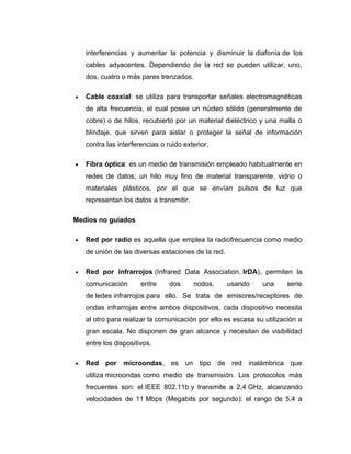 interferencias y aumentar la potencia y disminuir la diafonía de los
cables adyacentes. Dependiendo de la red se pueden utilizar, uno,
dos, cuatro o más pares trenzados.
• Cable coaxial: se utiliza para transportar señales electromagnéticas
de alta frecuencia, el cual posee un núcleo sólido (generalmente de
cobre) o de hilos, recubierto por un material dieléctrico y una malla o
blindaje, que sirven para aislar o proteger la señal de información
contra las interferencias o ruido exterior.
• Fibra óptica: es un medio de transmisión empleado habitualmente en
redes de datos; un hilo muy fino de material transparente, vidrio o
materiales plásticos, por el que se envían pulsos de luz que
representan los datos a transmitir.
Medios no guiados
• Red por radio es aquella que emplea la radiofrecuencia como medio
de unión de las diversas estaciones de la red.
• Red por infrarrojos (Infrared Data Association, IrDA), permiten la
comunicación entre dos nodos, usando una serie
de ledes infrarrojos para ello. Se trata de emisores/receptores de
ondas infrarrojas entre ambos dispositivos, cada dispositivo necesita
al otro para realizar la comunicación por ello es escasa su utilización a
gran escala. No disponen de gran alcance y necesitan de visibilidad
entre los dispositivos.
• Red por microondas, es un tipo de red inalámbrica que
utiliza microondas como medio de transmisión. Los protocolos más
frecuentes son: el IEEE 802.11b y transmite a 2,4 GHz, alcanzando
velocidades de 11 Mbps (Megabits por segundo); el rango de 5,4 a
 