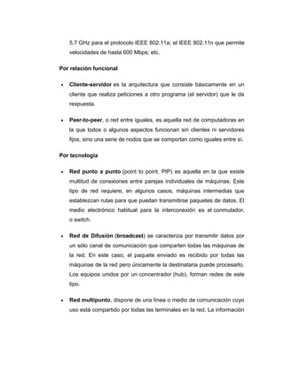 5,7 GHz para el protocolo IEEE 802.11a; el IEEE 802.11n que permite
velocidades de hasta 600 Mbps; etc.
Por relación funcional
• Cliente-servidor es la arquitectura que consiste básicamente en un
cliente que realiza peticiones a otro programa (el servidor) que le da
respuesta.
• Peer-to-peer, o red entre iguales, es aquella red de computadoras en
la que todos o algunos aspectos funcionan sin clientes ni servidores
fijos, sino una serie de nodos que se comportan como iguales entre sí.
Por tecnología
• Red punto a punto (point to point, PtP) es aquella en la que existe
multitud de conexiones entre parejas individuales de máquinas. Este
tipo de red requiere, en algunos casos, máquinas intermedias que
establezcan rutas para que puedan transmitirse paquetes de datos. El
medio electrónico habitual para la interconexión es el conmutador,
o switch.
• Red de Difusión (broadcast) se caracteriza por transmitir datos por
un sólo canal de comunicación que comparten todas las máquinas de
la red. En este caso, el paquete enviado es recibido por todas las
máquinas de la red pero únicamente la destinataria puede procesarlo.
Los equipos unidos por un concentrador (hub), forman redes de este
tipo.
• Red multipunto, dispone de una línea o medio de comunicación cuyo
uso está compartido por todas las terminales en la red. La información
 