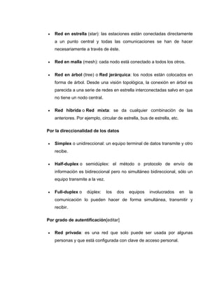 • Red en estrella (star): las estaciones están conectadas directamente
a un punto central y todas las comunicaciones se han de hacer
necesariamente a través de éste.
• Red en malla (mesh): cada nodo está conectado a todos los otros.
• Red en árbol (tree) o Red jerárquica: los nodos están colocados en
forma de árbol. Desde una visión topológica, la conexión en árbol es
parecida a una serie de redes en estrella interconectadas salvo en que
no tiene un nodo central.
• Red híbrida o Red mixta: se da cualquier combinación de las
anteriores. Por ejemplo, circular de estrella, bus de estrella, etc.
Por la direccionalidad de los datos
• Simplex o unidireccional: un equipo terminal de datos transmite y otro
recibe.
• Half-duplex o semidúplex: el método o protocolo de envío de
información es bidireccional pero no simultáneo bidireccional, sólo un
equipo transmite a la vez.
• Full-duplex o dúplex: los dos equipos involucrados en la
comunicación lo pueden hacer de forma simultánea, transmitir y
recibir.
Por grado de autentificación[editar]
• Red privada: es una red que solo puede ser usada por algunas
personas y que está configurada con clave de acceso personal.
 