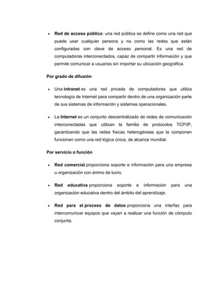 • Red de acceso público: una red pública se define como una red que
puede usar cualquier persona y no como las redes que están
configuradas con clave de acceso personal. Es una red de
computadoras interconectados, capaz de compartir información y que
permite comunicar a usuarios sin importar su ubicación geográfica.
Por grado de difusión
• Una intranet es una red privada de computadoras que utiliza
tecnología de Internet para compartir dentro de una organización parte
de sus sistemas de información y sistemas operacionales.
• La Internet es un conjunto descentralizado de redes de comunicación
interconectadas que utilizan la familia de protocolos TCP/IP,
garantizando que las redes físicas heterogéneas que la componen
funcionen como una red lógica única, de alcance mundial.
Por servicio o función
• Red comercial proporciona soporte e información para una empresa
u organización con ánimo de lucro.
• Red educativa proporciona soporte e información para una
organización educativa dentro del ámbito del aprendizaje.
• Red para el proceso de datos proporciona una interfaz para
intercomunicar equipos que vayan a realizar una función de cómputo
conjunta.
 