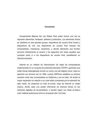 Conclusión
Componentes Básicos De Las Redes Para poder formar una red se
requieren elementos: hardware, software y protocolos. Los elementos físicos
se clasifican en dos grandes grupos: dispositivos de usuario final (hosts) y
dispositivos de red. Los dispositivos de usuario final incluyen los
computadores, impresoras, escáneres, y demás elementos que brindan
servicios directamente al usuario y los segundos son todos aquellos que
conectan entre sí a los dispositivos de usuario final, posibilitando su
intercomunicación.
Internet es un método de interconexión de redes de computadoras
implementado en un conjunto de protocolos llamados TCP/IP y garantiza que
redes físicas heterogéneas función en como una red (lógica) única. Hace su
aparición por primera vez en 1969, cuando ARPAnet establece su primera
conexión entre tres universidades en California y una en Utah. Ha tenido la
mayor expansión en relación a su corta edad comparada por la extensión de
este medio. Su presencia en todo el mundo, hace de Internet un medio
masivo, donde cada uno puede informarse de diversos temas en las
ediciones digitales de los periódicos, o escribir según sus ideas en blog o
subir material audiovisual como en el popular sitio YouTube.
 