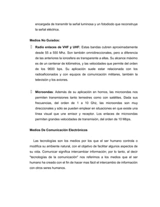 encargada de transmitir la señal luminosa y un fotodiodo que reconstruye
la señal eléctrica.
Medios No Guiados:
 Radio enlaces de VHF y UHF: Estas bandas cubren aproximadamente
desde 55 a 550 Mhz. Son también omnidireccionales, pero a diferencia
de las anteriores la ionosfera es transparente a ellas. Su alcance máximo
es de un centenar de kilómetros, y las velocidades que permite del orden
de los 9600 bps. Su aplicación suele estar relacionada con los
radioaficionados y con equipos de comunicación militares, también la
televisión y los aviones.
 Microondas: Además de su aplicación en hornos, las microondas nos
permiten transmisiones tanto terrestres como con satélites. Dada sus
frecuencias, del orden de 1 a 10 Ghz, las microondas son muy
direccionales y sólo se pueden emplear en situaciones en que existe una
línea visual que une emisor y receptor. Los enlaces de microondas
permiten grandes velocidades de transmisión, del orden de 10 Mbps.
Medios De Comunicación Electrónicos
Las tecnologías son los medios por los que el ser humano controla o
modifica su ambiente natural, con el objetivo de facilitar algunos aspectos de
su vida. Comunicar significa intercambiar información; por lo tanto, al decir
"tecnologías de la comunicación" nos referimos a los medios que el ser
humano ha creado con el fin de hacer mas fácil el intercambio de información
con otros seres humanos.
 