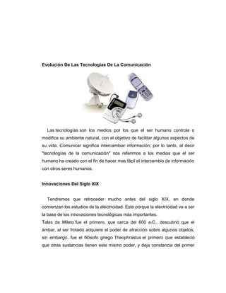 Evolución De Las Tecnologías De La Comunicación
Las tecnologías son los medios por los que el ser humano controla o
modifica su ambiente natural, con el objetivo de facilitar algunos aspectos de
su vida. Comunicar significa intercambiar información; por lo tanto, al decir
"tecnologías de la comunicación" nos referimos a los medios que el ser
humano ha creado con el fin de hacer mas fácil el intercambio de información
con otros seres humanos.
Innovaciones Del Siglo XIX
Tendremos que retroceder mucho antes del siglo XIX, en donde
comienzan los estudios de la electricidad. Esto porque la electricidad va a ser
la base de los innovaciones tecnológicas más importantes.
Tales de Mileto fue el primero, que cerca del 600 a.C., descubrió que el
ámbar, al ser frotado adquiere el poder de atracción sobre algunos objetos;
sin embargo, fue el filósofo griego Theophrastus el primero que estableció
que otras sustancias tienen este mismo poder, y deja constancia del primer
 