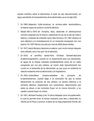 estudio científico sobre la electricidad. A partir de ese descubrimiento, se
sigue estudiando el comportamiento de la electricidad; ya en el siglo XIX:
 En 1800, Alejandro Volta construye la primera celda electrostática y
la batería capaz de producir corriente eléctrica.
 Desde 1801 a 1815, Sir Humphry Davy desarrolla la electroquímica
(nombre asignado por él mismo), explorando el uso de la pila de Volta o
batería, y tratando de entender como ésta funciona. En 1801 observa el
arco eléctrico y la incandescencia en un conductor energizado con una
batería. En 1807 fabrica una pila con más de 2000 placas dobles.
 En 1817 Jakob Berzelus descubre el selenio, que mucho tiempo después
será utilizado como "los ojos" de la televisión.
 En 1819, el científico danés Hans Christian Oersted descubre
el electromagnetismo, cuando en un experimento para sus estudiantes,
la aguja de la brújula colocada accidentalmente cerca de un cable
energizado por una pila voltaica, se movió. Este descubrimiento fue
crucial en el desarrollo de la electricidad, ya que puso en evidencia la
relación existente entre la electricidad y el magnetismo.
 En 1823, Andre-Marie Ampere establece los principios de
la electrodinámica, cuando llega a la conclusión de que la fuerza
electromotriz es producto de dos efectos: La tensión eléctrica y la
corriente eléctrica. Experimenta con conductores, determinando que
estos se atraen si las corrientes fluyen en la misma dirección, y se
repelen cuando fluyen en contra.
 En 1831, Michael Faraday a los 14 años trabajaba como encuadernador,
lo cual le permitió tener el tiempo necesario para leer y desarrollar su
interés por la física y química. A pesar de su baja preparación formal, dio
 